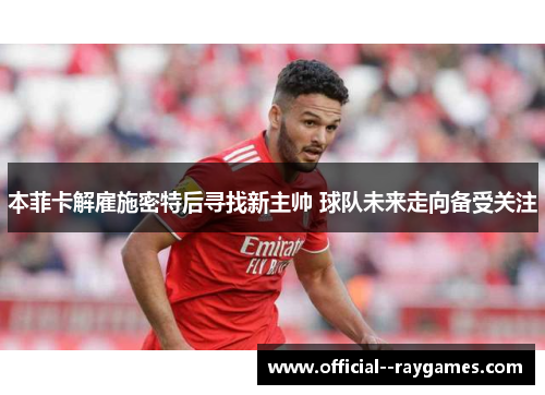 本菲卡解雇施密特后寻找新主帅 球队未来走向备受关注