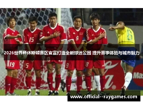 2026世界杯休斯顿赛区官宣打造全新球迷公园 提升赛事体验与城市魅力