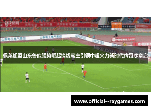 佩莱加盟山东鲁能强势崛起锋线霸主引领中超火力新时代传奇序章启