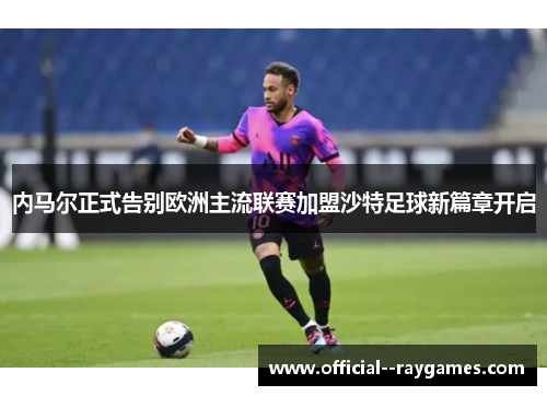 内马尔正式告别欧洲主流联赛加盟沙特足球新篇章开启