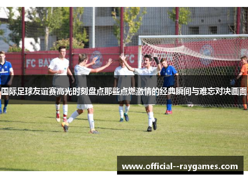 国际足球友谊赛高光时刻盘点那些点燃激情的经典瞬间与难忘对决画面 国际足球友谊赛高光时刻盘点那些点燃激情的经典瞬间与难忘对决画面