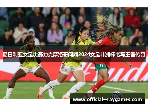 尼日利亚女足决赛力克摩洛哥问鼎2024女足非洲杯书写王者传奇 尼日利亚女足决赛力克摩洛哥问鼎2024女足非洲杯书写王者传奇