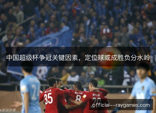 中国超级杯争冠关键因素，定位球或成胜负分水岭